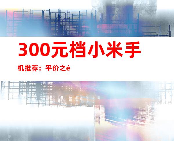 300元档小米手机推荐：平价之选，性价比出众